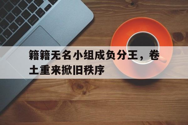 关于籍籍无名小组成负分王，卷土重来掀旧秩序的信息